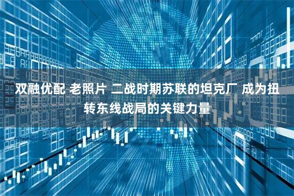 双融优配 老照片 二战时期苏联的坦克厂 成为扭转东线战局的关键力量