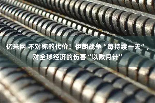 亿米网 不对称的代价！伊朗战争“每持续一天”，对全球经济的伤害“以数月计”