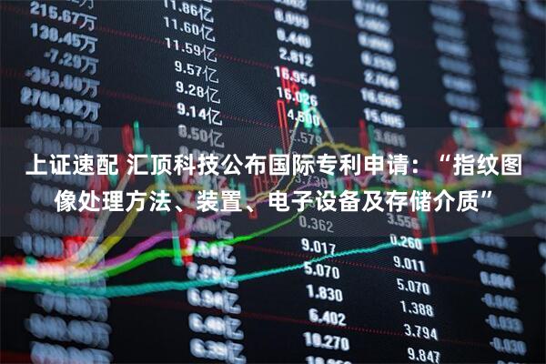 上证速配 汇顶科技公布国际专利申请：“指纹图像处理方法、装置、电子设备及存储介质”