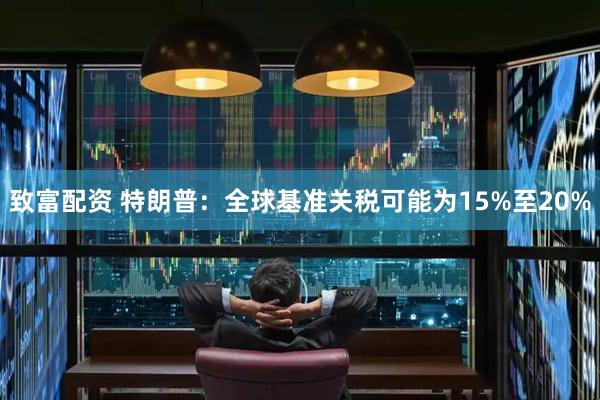 致富配资 特朗普：全球基准关税可能为15%至20%