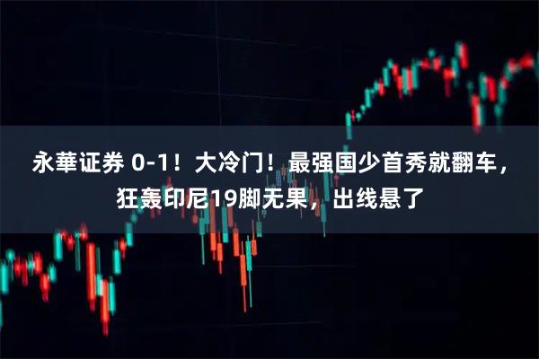 永華证券 0-1！大冷门！最强国少首秀就翻车，狂轰印尼19脚无果，出线悬了