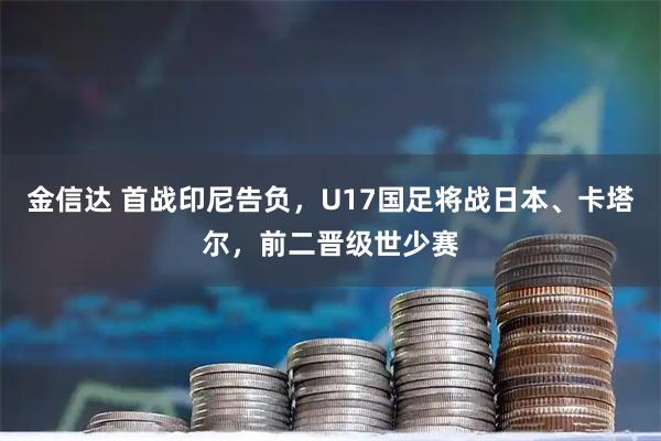 金信达 首战印尼告负，U17国足将战日本、卡塔尔，前二晋级世少赛