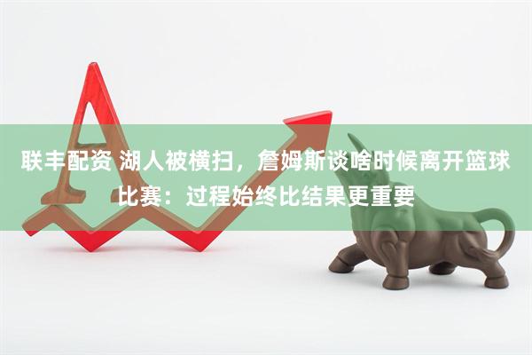 联丰配资 湖人被横扫，詹姆斯谈啥时候离开篮球比赛：过程始终比结果更重要