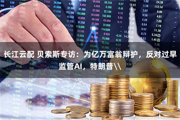 长江云配 贝索斯专访：为亿万富翁辩护，反对过早监管AI，特朗普\
