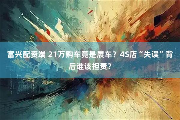 富兴配资端 21万购车竟是展车？4S店“失误”背后谁该担责？