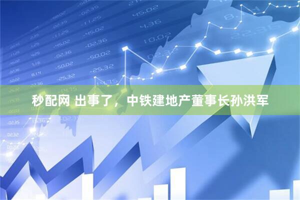 秒配网 出事了，中铁建地产董事长孙洪军
