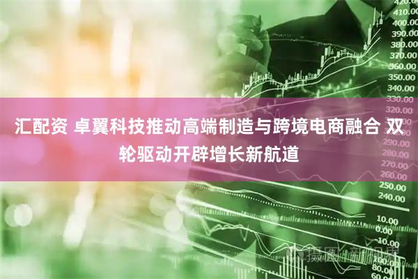 汇配资 卓翼科技推动高端制造与跨境电商融合 双轮驱动开辟增长新航道