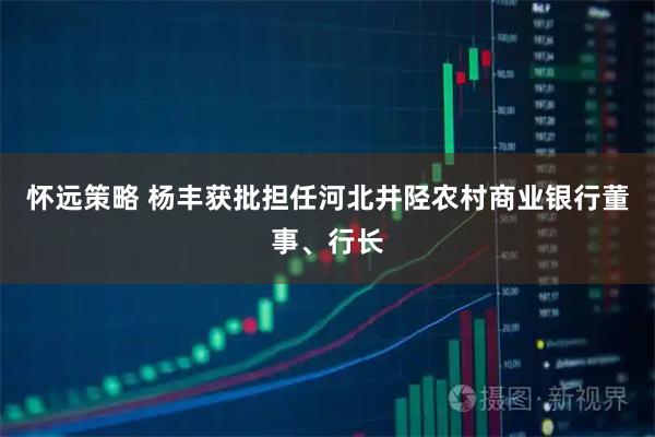 怀远策略 杨丰获批担任河北井陉农村商业银行董事、行长