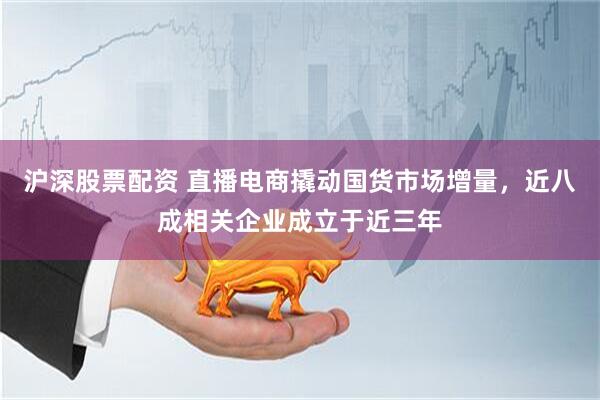沪深股票配资 直播电商撬动国货市场增量，近八成相关企业成立于近三年