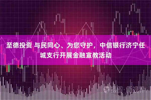 至德投资 与民同心、为您守护，中信银行济宁任城支行开展金融宣教活动