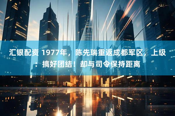 汇银配资 1977年，陈先瑞重返成都军区，上级：搞好团结！却与司令保持距离