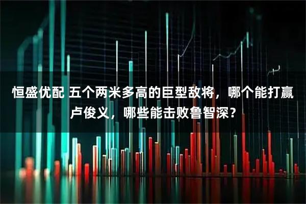 恒盛优配 五个两米多高的巨型敌将，哪个能打赢卢俊义，哪些能击败鲁智深？