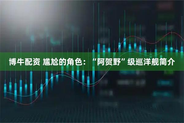 博牛配资 尴尬的角色：“阿贺野”级巡洋舰简介