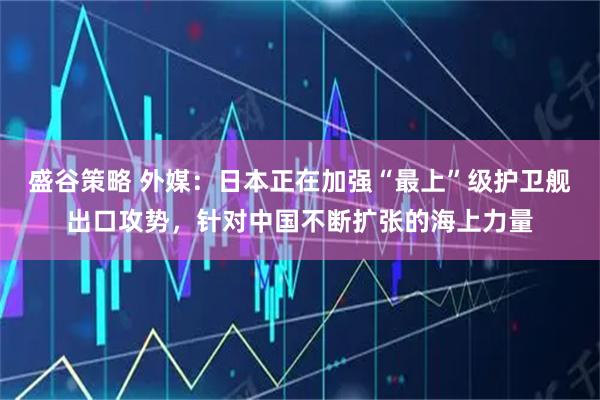 盛谷策略 外媒：日本正在加强“最上”级护卫舰出口攻势，针对中国不断扩张的海上力量