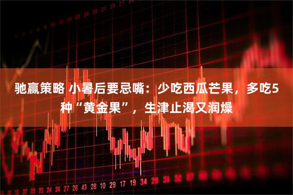驰赢策略 小暑后要忌嘴：少吃西瓜芒果，多吃5种“黄金果”，生津止渴又润燥