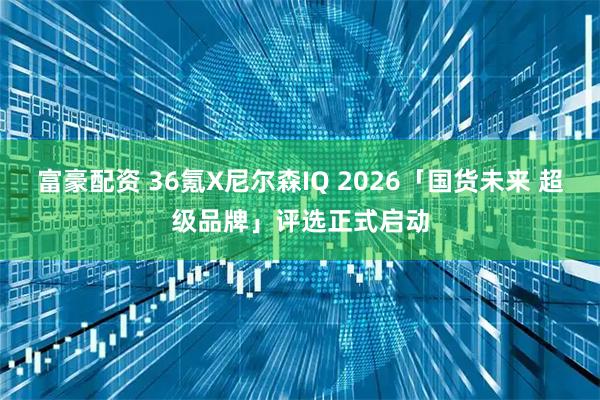 富豪配资 36氪X尼尔森IQ 2026「国货未来 超级品牌」评选正式启动