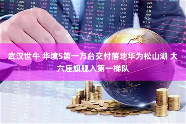 武汉世牛 华境S第一万台交付落地华为松山湖 大六座旗舰入第一梯队