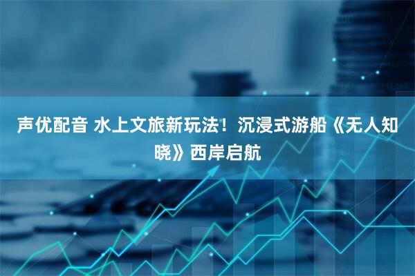 声优配音 水上文旅新玩法！沉浸式游船《无人知晓》西岸启航