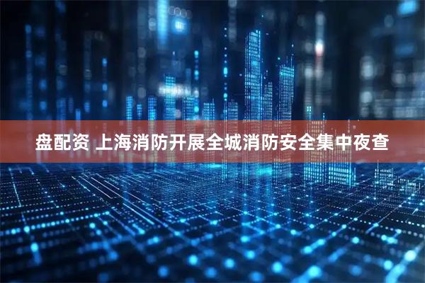 盘配资 上海消防开展全城消防安全集中夜查