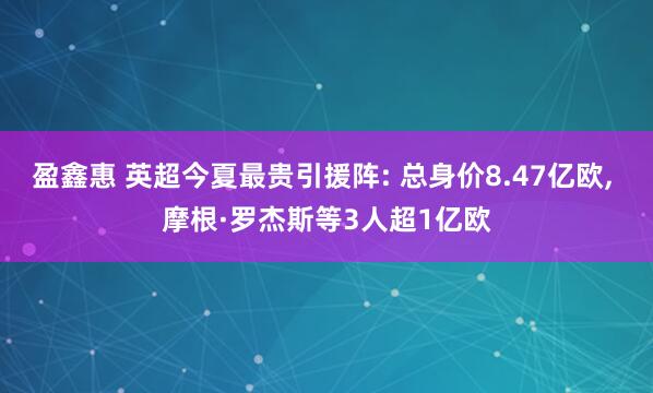 盈鑫惠 英超今夏最贵引援阵: 总身价8.47亿欧, 摩根·罗杰斯等3人超1亿欧