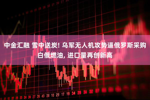 中金汇融 雪中送炭! 乌军无人机攻势逼俄罗斯采购白俄燃油, 进口量再创新高