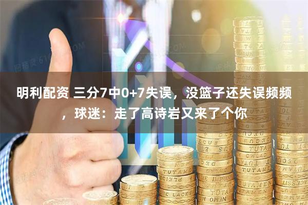 明利配资 三分7中0+7失误，没篮子还失误频频，球迷：走了高诗岩又来了个你